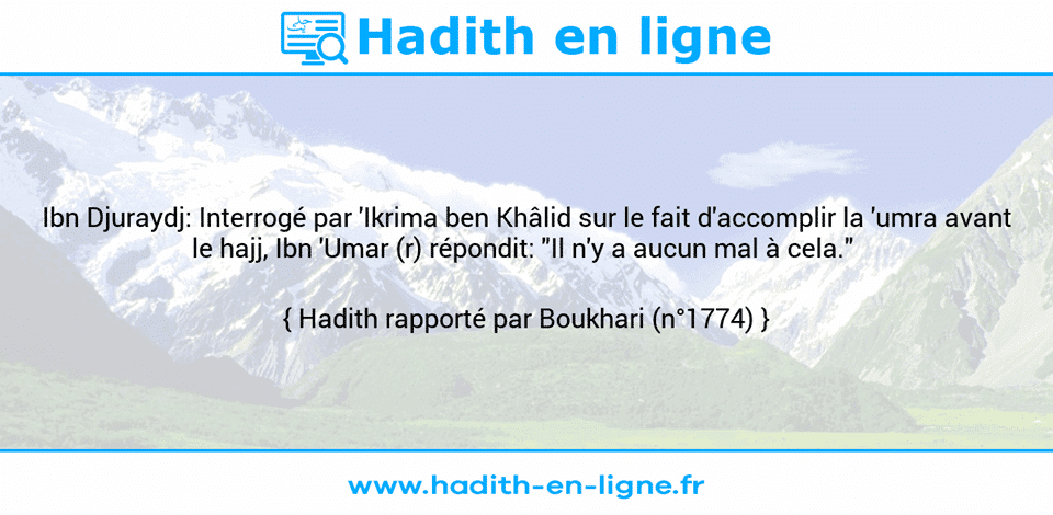 Une image avec le hadith : Ibn Djuraydj: Interrogé par 'Ikrima ben Khâlid sur le fait d'accomplir la 'umra avant le hajj, Ibn 'Umar (r) répondit: "Il n'y a aucun mal à cela."  Hadith rapporté par Boukhari (n°1774)