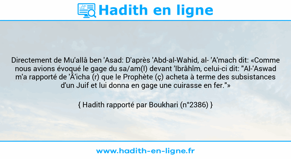 Une image avec le hadith : Directement de Mu'allâ ben 'Asad: D'après 'Abd-al-Wahid, al­ 'A'mach dit: «Comme nous avions évoqué le gage du sa/am(I) devant 'Ibrâhîm, celui-ci dit: "Al-'Aswad m'a rapporté de 'Â'icha (r) que le Prophète (ç) acheta à terme des subsistances d'un Juif et lui donna en gage une cuirasse en fer."» Hadith rapporté par Boukhari (n°2386)