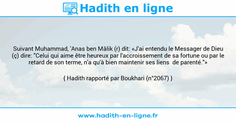 Une image avec le hadith : Suivant Muhammad, 'Anas ben Mâlik (r) dit: «J'ai entendu le Messager de Dieu (ç) dire: "Celui qui aime être heureux par l'accroissement de sa fortune ou par le retard de son terme, n'a qu'à bien maintenir ses liens  de parenté."» Hadith rapporté par Boukhari (n°2067)