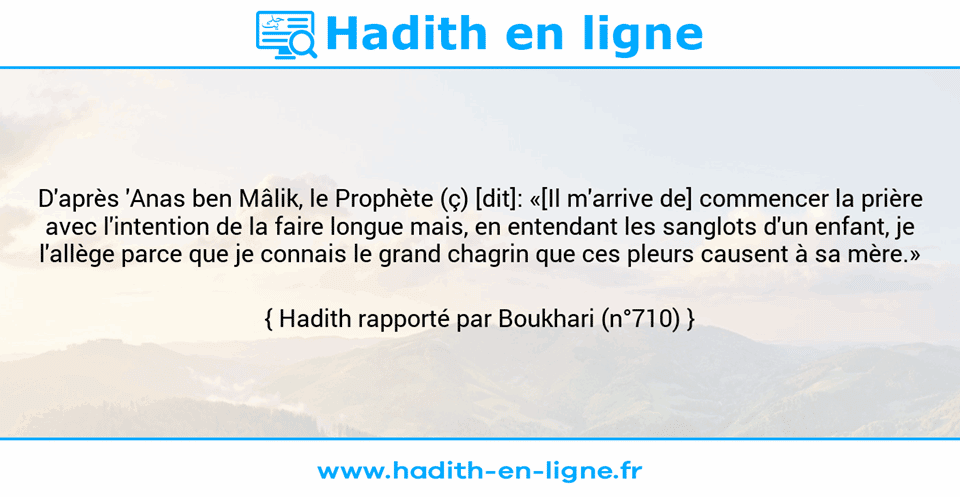 Une image avec le hadith : D'après 'Anas ben Mâlik, le Prophète (ç) [dit]: «[Il m'arrive de] commencer la prière avec l'intention de la faire longue mais, en entendant les sanglots d'un enfant, je l'allège parce que je connais le grand chagrin que ces pleurs causent à sa mère.» Hadith rapporté par Boukhari (n°710)