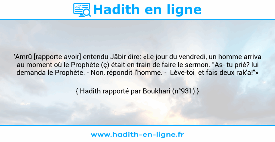 Une image avec le hadith : 'Amrû [rapporte avoir] entendu Jâbir dire: «Le jour du vendredi, un homme arriva au moment où le Prophète (ç) était en train de faire le sermon. "As­ tu prié? lui demanda le Prophète. - Non, répondit l'homme. -  Lève-toi  et fais deux rak'a!"» Hadith rapporté par Boukhari (n°931)