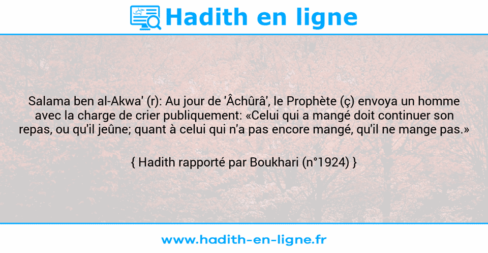 Une image avec le hadith : Salama ben al-Akwa' (r): Au jour de 'Âchûrâ', le Prophète (ç) envoya un homme avec la charge de crier publiquement: «Celui qui a mangé doit continuer son repas, ou qu'il jeûne; quant à celui qui n'a pas encore mangé, qu'il ne mange pas.» Hadith rapporté par Boukhari (n°1924)