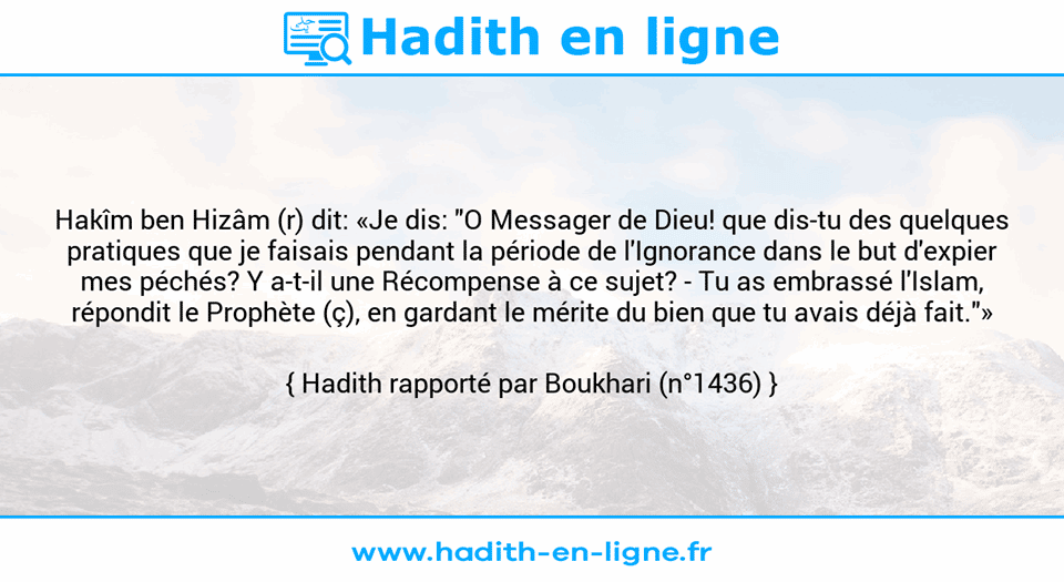 Une image avec le hadith : Hakîm ben Hizâm (r) dit: «Je dis: "O Messager de Dieu! que dis-tu des quelques pratiques que je faisais pendant la période de l'Ignorance dans le but d'expier mes péchés? Y a-t-il une Récompense à ce sujet? - Tu as embrassé l'Islam, répondit le Prophète (ç), en gardant le mérite du bien que tu avais déjà fait."» Hadith rapporté par Boukhari (n°1436)