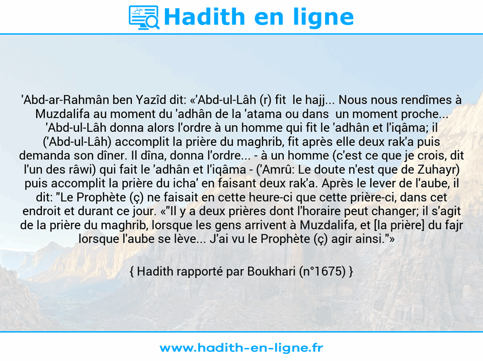 Une image avec le hadith : 'Abd-ar-Rahmân ben Yazîd dit: «'Abd-ul-Lâh (r) fit  le hajj... Nous nous rendîmes à Muzdalifa au moment du 'adhân de la 'atama ou dans  un moment proche... 'Abd-ul-Lâh donna alors l'ordre à un homme qui fit le 'adhân et l'iqâma; il ('Abd-ul-Lâh) accomplit la prière du maghrib, fit après elle deux rak'a puis demanda son dîner. Il dîna, donna l'ordre... - à un homme (c'est ce que je crois, dit l'un des râwi) qui fait le 'adhân et I'iqâma - ('Amrû: Le doute n'est que de Zuhayr) puis accomplit la prière du icha' en faisant deux rak'a. Après le lever de l'aube, il dit: "Le Prophète (ç) ne faisait en cette heure-ci que cette prière-ci, dans cet endroit et durant ce jour. «"Il y a deux prières dont l'horaire peut changer; il s'agit de la prière du maghrib, lorsque les gens arrivent à Muzdalifa, et [la prière] du fajr lorsque l'aube se lève... J'ai vu le Prophète (ç) agir ainsi."»    Hadith rapporté par Boukhari (n°1675)