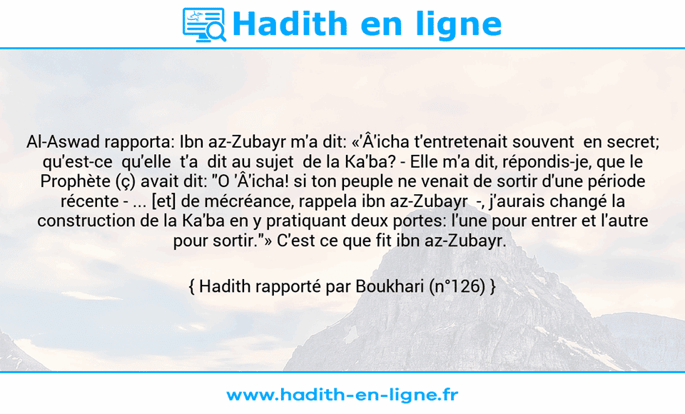 Une image avec le hadith : Al-Aswad rapporta: Ibn az-Zubayr m'a dit: «'Â'icha t'entretenait souvent  en secret; qu'est-ce  qu'elle  t'a  dit au sujet  de la Ka'ba? -	Elle m'a dit, répondis-je, que le Prophète (ç) avait dit: "O 'Â'icha! si ton peuple ne venait de sortir d'une période récente - ... [et] de mécréance, rappela ibn az-Zubayr  -, j'aurais changé la construction de la Ka'ba en y pratiquant deux portes: l'une pour entrer et l'autre pour sortir."» C'est ce que fit ibn az-Zubayr.  Hadith rapporté par Boukhari (n°126)