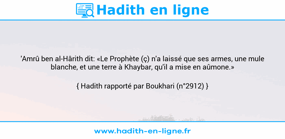 Une image avec le hadith : 'Amrû ben al-Hârith dit: «Le Prophète (ç) n'a laissé que ses armes, une mule blanche, et une terre à Khaybar, qu'il a mise en aûmone.» Hadith rapporté par Boukhari (n°2912)