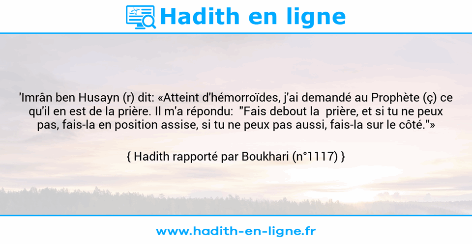 Une image avec le hadith : 'Imrân ben Husayn (r) dit: «Atteint d'hémorroïdes, j'ai demandé au Prophète (ç) ce qu'il en est de la prière. Il m'a répondu:  "Fais debout la  prière, et si tu ne peux pas, fais-la en position assise, si tu ne peux pas aussi, fais-la sur le côté."» Hadith rapporté par Boukhari (n°1117)