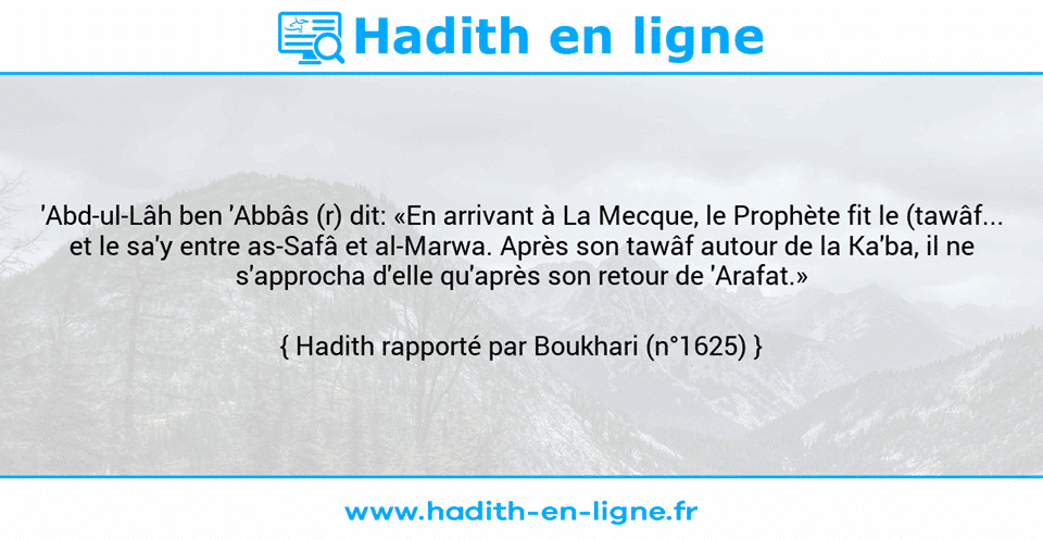 Une image avec le hadith : 'Abd-ul-Lâh ben 'Abbâs (r) dit: «En arrivant à La Mecque, le Prophète fit le (tawâf... et le sa'y entre as-Safâ et al-Marwa. Après son tawâf autour de la Ka'ba, il ne s'approcha d'elle qu'après son retour de 'Arafat.» Hadith rapporté par Boukhari (n°1625)
