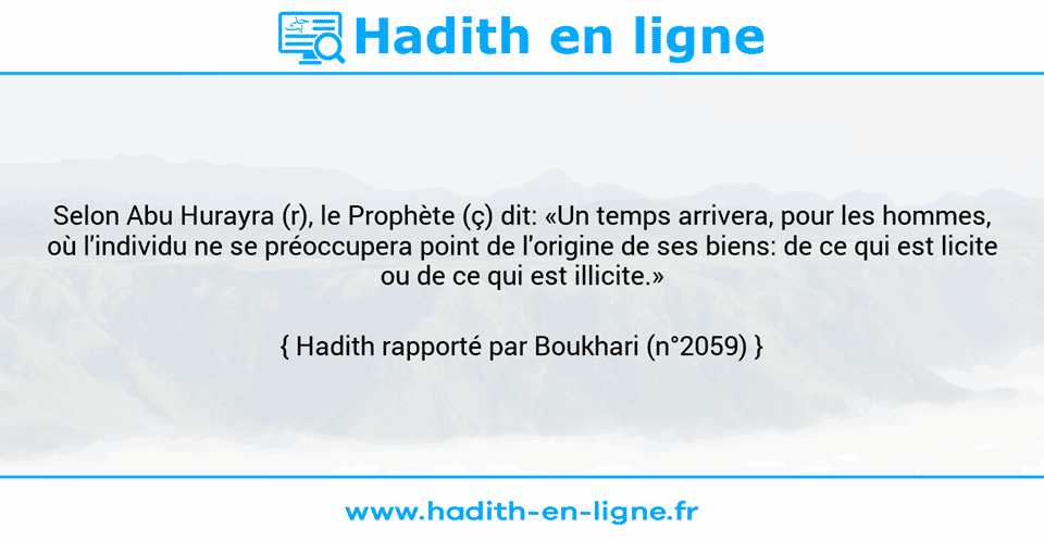 Une image avec le hadith : Selon Abu Hurayra (r), le Prophète (ç) dit: «Un temps arrivera, pour les hommes, où l'individu ne se préoccupera point de l'origine de ses biens: de ce qui est licite ou de ce qui est illicite.» Hadith rapporté par Boukhari (n°2059)