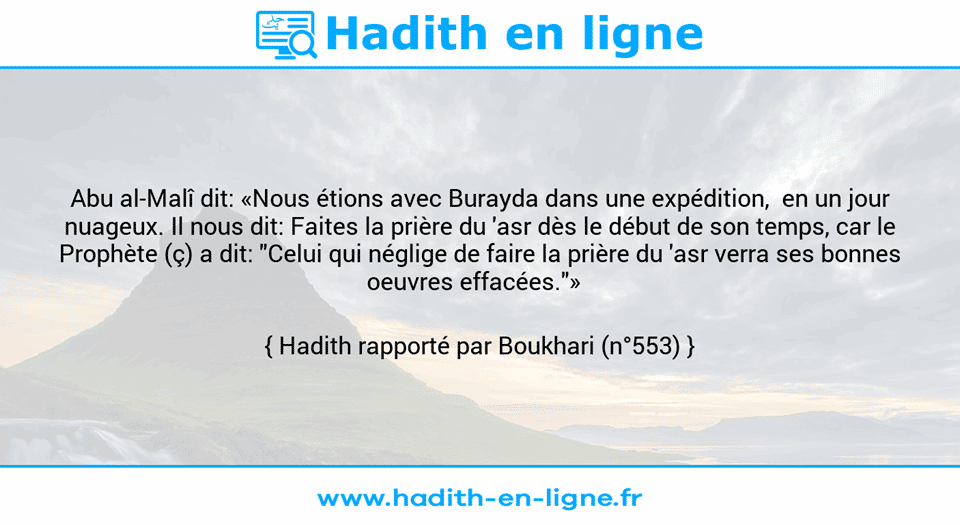 Une image avec le hadith : Abu al-Malî dit: «Nous étions avec Burayda dans une expédition,  en un jour nuageux. Il nous dit: Faites la prière du 'asr dès le début de son temps, car le Prophète (ç) a dit: "Celui qui néglige de faire la prière du 'asr verra ses bonnes oeuvres effacées."»   Hadith rapporté par Boukhari (n°553)