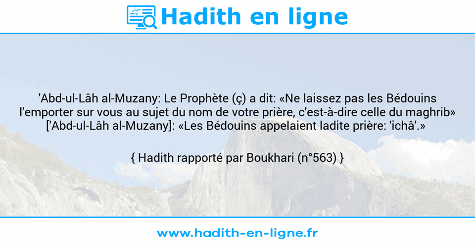 Une image avec le hadith : 'Abd-ul-Lâh al-Muzany: Le Prophète (ç) a dit: «Ne laissez pas les Bédouins l'emporter sur vous au sujet du nom de votre prière, c'est-à-dire celle du maghrib» ['Abd-ul-Lâh al-Muzany]: «Les Bédouins appelaient ladite prière: 'ichâ'.»  Hadith rapporté par Boukhari (n°563)