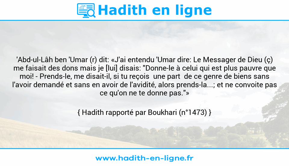 Une image avec le hadith : 'Abd-ul-Lâh ben 'Umar (r) dit: «J'ai entendu 'Umar dire: Le Messager de Dieu (ç) me faisait des dons mais je [lui] disais: "Donne-le à celui qui est plus pauvre que moi! - Prends-le, me disait-il, si tu reçois  une part  de ce genre de biens sans l'avoir demandé et sans en avoir de l'avidité, alors prends-la...; et ne convoite pas ce qu'on ne te donne pas."» Hadith rapporté par Boukhari (n°1473)