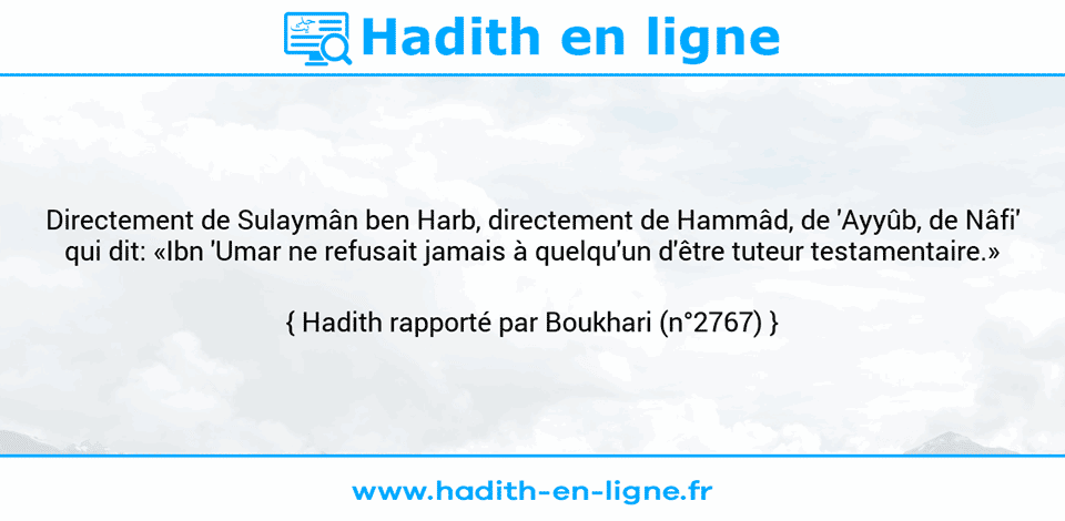 Une image avec le hadith : Directement de Sulaymân ben Harb, directement de Hammâd, de 'Ayyûb, de Nâfi' qui dit: «Ibn 'Umar ne refusait jamais à quelqu'un d'être tuteur testamentaire.» Hadith rapporté par Boukhari (n°2767)