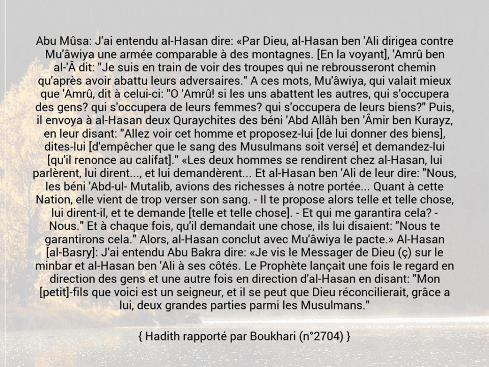 Une image avec le hadith : Abu Mûsa: J'ai entendu al-Hasan dire: «Par Dieu, al-Hasan ben 'Ali dirigea contre Mu'âwiya une armée comparable à des montagnes. [En la voyant], 'Amrû ben al-'Â dit: "Je suis en train de voir des troupes qui ne rebrousseront chemin qu'après avoir abattu leurs adversaires." A ces mots, Mu'âwiya, qui valait mieux que 'Amrû, dit à celui-ci: "O 'Amrû! si les uns abattent les autres, qui s'occupera des gens? qui s'occupera de leurs femmes? qui s'occupera de leurs biens?" Puis, il envoya à al-Hasan deux Quraychites des béni 'Abd Allâh ben 'Âmir ben Kurayz, en leur disant: "Allez voir cet homme et proposez-lui [de lui donner des biens], dites-lui [d'empêcher que le sang des Musulmans soit versé] et demandez-lui [qu'il renonce au califat]." «Les deux hommes se rendirent chez al-Hasan, lui parlèrent, lui dirent..., et lui demandèrent... Et al-Hasan ben 'Ali de leur dire: "Nous, les béni 'Abd-ul­ Mutalib, avions des richesses à notre portée... Quant à cette Nation, elle vient de trop verser son sang. - Il te propose alors telle et telle chose, lui dirent-il, et te demande [telle et telle chose]. - Et qui me garantira cela? - Nous." Et à chaque fois, qu'il demandait une chose, ils lui disaient: "Nous te garantirons cela." Alors, al-Hasan conclut avec Mu'âwiya le pacte.» Al-Hasan [al-Basry]: J'ai entendu Abu Bakra dire: «Je vis le Messager de Dieu (ç) sur le minbar et al-Hasan ben 'Ali à ses côtés. Le Prophète lançait une fois le regard en direction des gens et une autre fois en direction d'al-Hasan en disant: "Mon [petit]-fils que voici est un seigneur, et il se peut que Dieu réconcilierait, grâce a lui, deux grandes parties parmi les Musulmans." Hadith rapporté par Boukhari (n°2704)