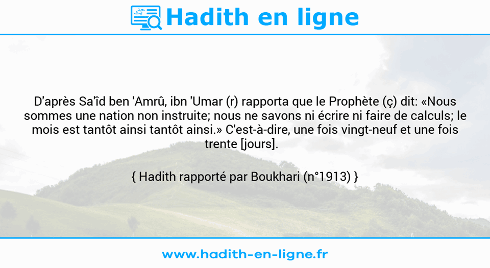 Une image avec le hadith : D'après Sa'îd ben 'Amrû, ibn 'Umar (r) rapporta que le Prophète (ç) dit: «Nous sommes une nation non instruite; nous ne savons ni écrire ni faire de calculs; le mois est tantôt ainsi tantôt ainsi.» C'est-à-dire, une fois vingt-neuf et une fois trente [jours].   Hadith rapporté par Boukhari (n°1913)