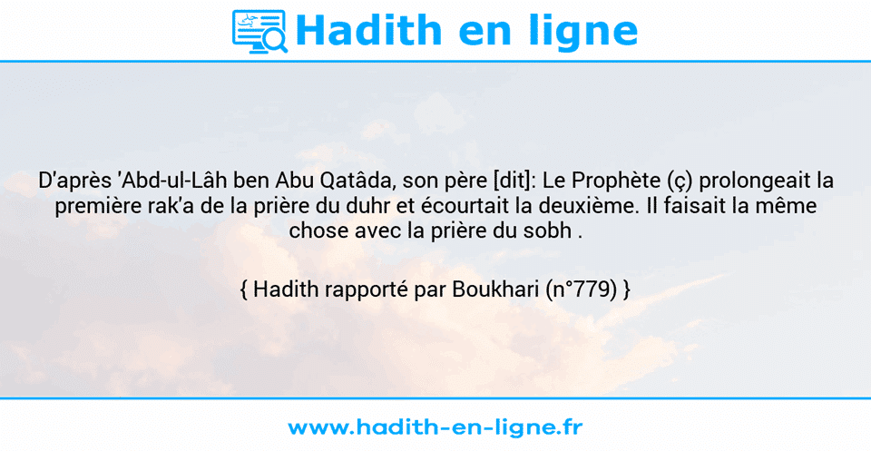 Une image avec le hadith : D'après 'Abd-ul-Lâh ben Abu Qatâda, son père [dit]: Le Prophète (ç) prolongeait la première rak'a de la prière du duhr et écourtait la deuxième. Il faisait la même chose avec la prière du sobh . Hadith rapporté par Boukhari (n°779)