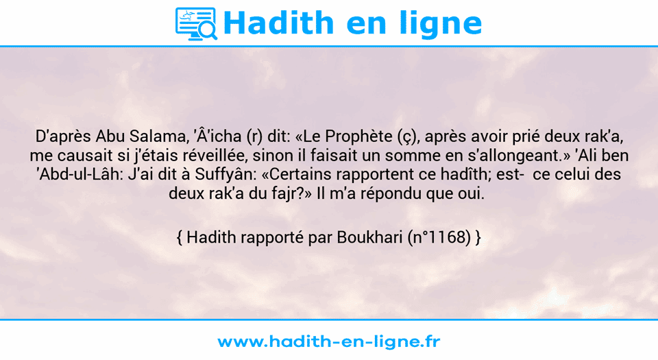 Une image avec le hadith : D'après Abu Salama, 'Â'icha (r) dit: «Le Prophète (ç), après avoir prié deux rak'a, me causait si j'étais réveillée, sinon il faisait un somme en s'allongeant.» 'Ali ben 'Abd-ul-Lâh: J'ai dit à Suffyân: «Certains rapportent ce hadîth; est­  ce celui des deux rak'a du fajr?» Il m'a répondu que oui.  Hadith rapporté par Boukhari (n°1168)