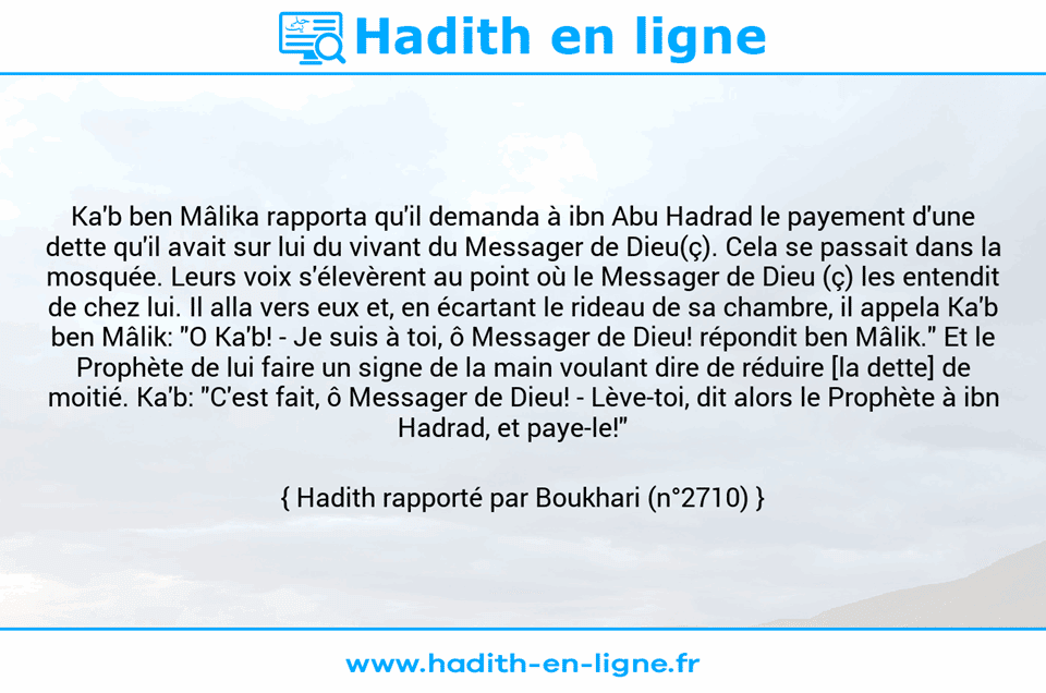 Une image avec le hadith : Ka'b ben Mâlika rapporta qu'il demanda à ibn Abu Hadrad le payement d'une dette qu'il avait sur lui du vivant du Messager de Dieu(ç). Cela se passait dans la mosquée. Leurs voix s'élevèrent au point où le Messager de Dieu (ç) les entendit de chez lui. Il alla vers eux et, en écartant le rideau de sa chambre, il appela Ka'b ben Mâlik: "O Ka'b! - Je suis à toi, ô Messager de Dieu! répondit ben Mâlik." Et le Prophète de lui faire un signe de la main voulant dire de réduire [la dette] de moitié. Ka'b: "C'est fait, ô Messager de Dieu! -	Lève-toi, dit alors le Prophète à ibn Hadrad, et paye-le!"    Hadith rapporté par Boukhari (n°2710)