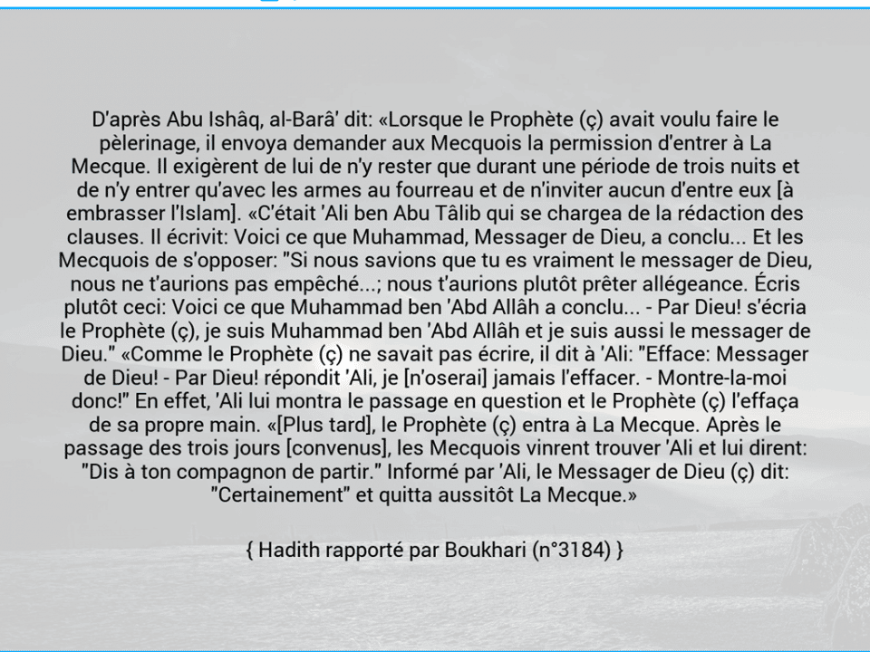 Une image avec le hadith : D'après Abu Ishâq, al-Barâ' dit: «Lorsque le Prophète (ç) avait voulu faire le pèlerinage, il envoya demander aux Mecquois la permission d'entrer à La Mecque. Il exigèrent de lui de n'y rester que durant une période de trois nuits et de n'y entrer qu'avec les armes au fourreau et de n'inviter aucun d'entre eux [à embrasser l'Islam]. «C'était 'Ali ben Abu Tâlib qui se chargea de la rédaction des clauses. Il écrivit: Voici ce que Muhammad, Messager de Dieu, a conclu... Et les Mecquois de s'opposer: "Si nous savions que tu es vraiment le messager de Dieu, nous ne t'aurions pas empêché...; nous t'aurions plutôt prêter allégeance. Écris plutôt ceci: Voici ce que Muhammad ben 'Abd Allâh a conclu... - Par Dieu! s'écria le Prophète (ç), je suis Muhammad ben 'Abd Allâh et je suis aussi le messager de Dieu." «Comme le Prophète (ç) ne savait pas écrire, il dit à 'Ali: "Efface: Messager de Dieu! - Par Dieu! répondit 'Ali, je [n'oserai] jamais l'effacer. - Montre-la-moi donc!" En effet, 'Ali lui montra le passage en question et le Prophète (ç) l'effaça de sa propre main. «[Plus tard], le Prophète (ç) entra à La Mecque. Après le passage des trois jours [convenus], les Mecquois vinrent trouver 'Ali et lui dirent: "Dis à ton compagnon de partir." Informé par 'Ali, le Messager de Dieu (ç) dit: "Certainement" et quitta aussitôt La Mecque.»     Hadith rapporté par Boukhari (n°3184)