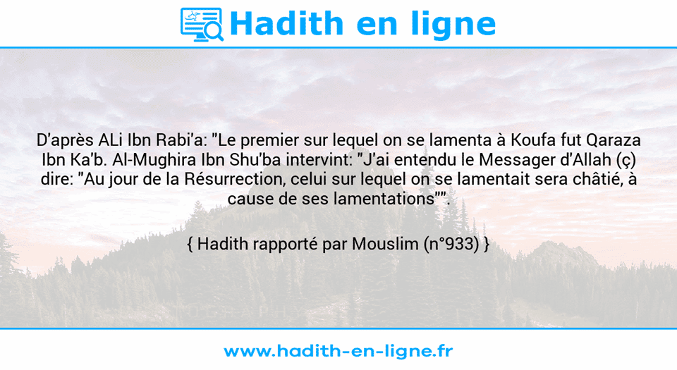 Une image avec le hadith : D'après ALi Ibn Rabi'a: "Le premier sur lequel on se lamenta à Koufa fut Qaraza Ibn Ka'b. Al-Mughira Ibn Shu'ba intervint: "J'ai entendu le Messager d'Allah (ç) dire: "Au jour de la Résurrection, celui sur lequel on se lamentait sera châtié, à cause de ses lamentations"". Hadith rapporté par Mouslim (n°933)