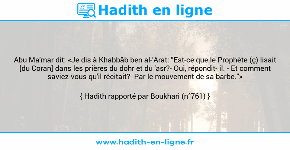 Une image avec le hadith : Abu Ma'mar dit: «Je dis à Khabbâb ben al-'Arat: "Est-ce que le Prophète (ç) lisait [du Coran] dans les prières du dohr et du 'asr?- Oui, répondit­ il. - Et comment saviez-vous qu'il récitait?- Par le mouvement de sa barbe."» Hadith rapporté par Boukhari (n°761)