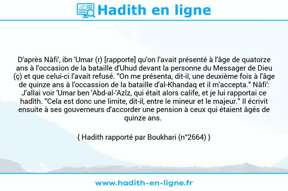 Une image avec le hadith : D'après Nâfi', ibn 'Umar (r) [rapporte] qu'on l'avait présenté à l'âge de quatorze ans à l'occasion de la bataille d'Uhud devant la personne du Messager de Dieu (ç) et que celui-ci l'avait refusé. "On me présenta, dit-il, une deuxième fois à l'âge de quinze ans à l'occassion de la bataille d'al-Khandaq et il m'accepta." Nâfi': J'allai voir 'Umar ben 'Abd-al-'Azîz, qui était alors calife, et je lui rapportai ce hadîth. "Cela est donc une limite, dit-il, entre le mineur et le majeur." Il écrivit ensuite à ses gouverneurs d'accorder une pension à ceux qui étaient âgés de quinze ans.  Hadith rapporté par Boukhari (n°2664)