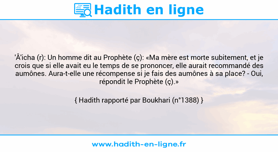 Une image avec le hadith : 'Â'icha (r): Un homme dit au Prophète (ç): «Ma mère est morte subitement, et je crois que si elle avait eu le temps de se prononcer, elle aurait recommandé des aumônes. Aura-t-elle une récompense si je fais des aumônes à sa place? - Oui, répondit le Prophète (ç).» Hadith rapporté par Boukhari (n°1388)