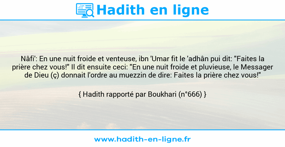 Une image avec le hadith : Nâfi': En une nuit froide et venteuse, ibn 'Umar fit le 'adhân pui dit: "Faites la prière chez vous!" Il dit ensuite ceci: "En une nuit froide et pluvieuse, le Messager de Dieu (ç) donnait l'ordre au muezzin de dire: Faites la prière chez vous!" Hadith rapporté par Boukhari (n°666)