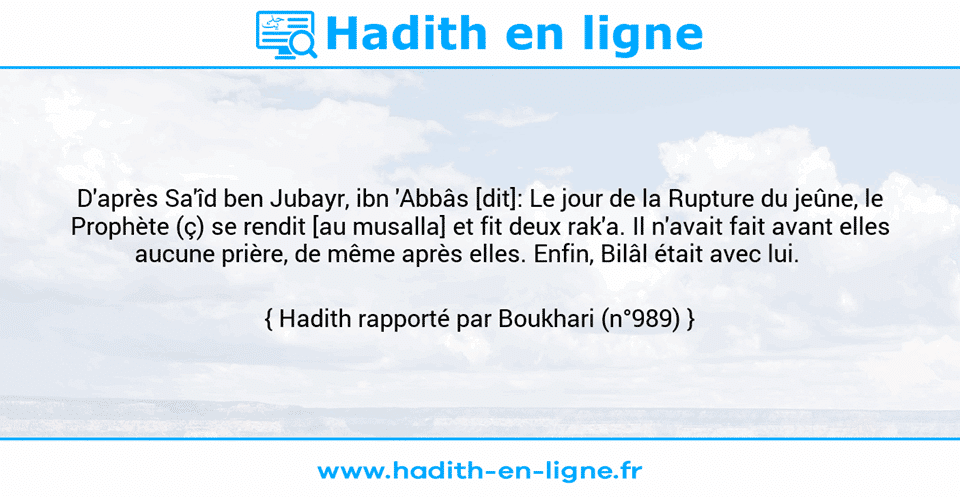 Une image avec le hadith : D'après Sa'îd ben Jubayr, ibn 'Abbâs [dit]: Le jour de la Rupture du jeûne, le Prophète (ç) se rendit [au musalla] et fit deux rak'a. Il n'avait fait avant elles aucune prière, de même après elles. Enfin, Bilâl était avec lui.     Hadith rapporté par Boukhari (n°989)