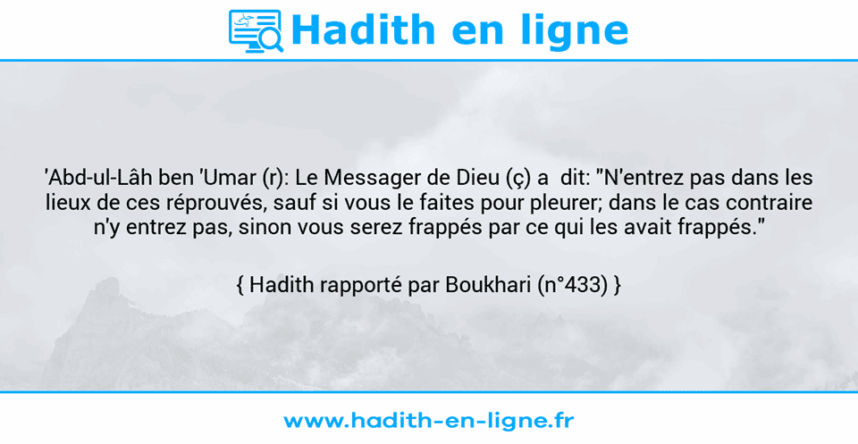 Une image avec le hadith : 'Abd-ul-Lâh ben 'Umar (r): Le Messager de Dieu (ç) a  dit: "N'entrez pas dans les lieux de ces réprouvés, sauf si vous le faites pour pleurer; dans le cas contraire n'y entrez pas, sinon vous serez frappés par ce qui les avait frappés." Hadith rapporté par Boukhari (n°433)