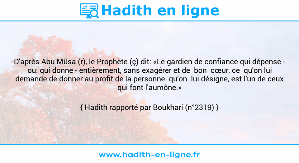 Une image avec le hadith : D'après Abu Mûsa (r), le Prophète (ç) dit: «Le gardien de confiance qui dépense - ou: qui donne - entièrement, sans exagérer et de  bon  cœur, ce  qu'on lui demande de donner au profit de la personne  qu'on  lui désigne, est l'un de ceux qui font l'aumône.» Hadith rapporté par Boukhari (n°2319)