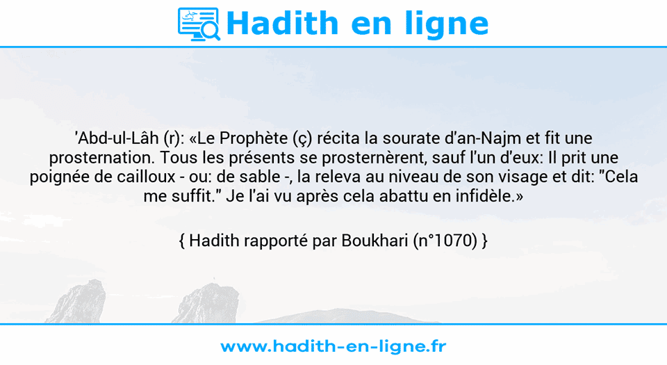Une image avec le hadith : 'Abd-ul-Lâh (r): «Le Prophète (ç) récita la sourate d'an-Najm et fit une prosternation. Tous les présents se prosternèrent, sauf l'un d'eux: Il prit une poignée de cailloux - ou: de sable -, la releva au niveau de son visage et dit: "Cela me suffit." Je l'ai vu après cela abattu en infidèle.» Hadith rapporté par Boukhari (n°1070)