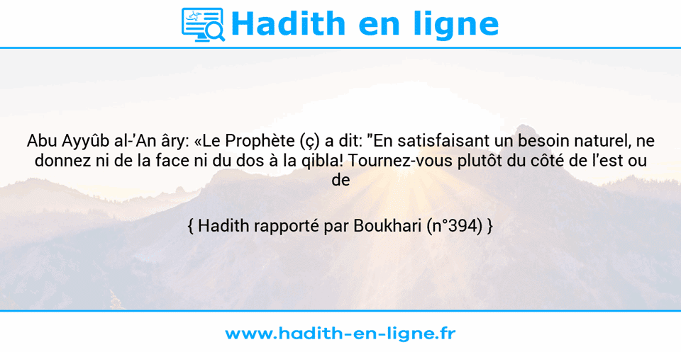 Une image avec le hadith : Abu Ayyûb al-'An âry: «Le Prophète (ç) a dit: "En satisfaisant un besoin naturel, ne donnez ni de la face ni du dos à la qibla! Tournez-vous plutôt du côté de l'est ou de l'ouest!"» Hadith rapporté par Boukhari (n°394)