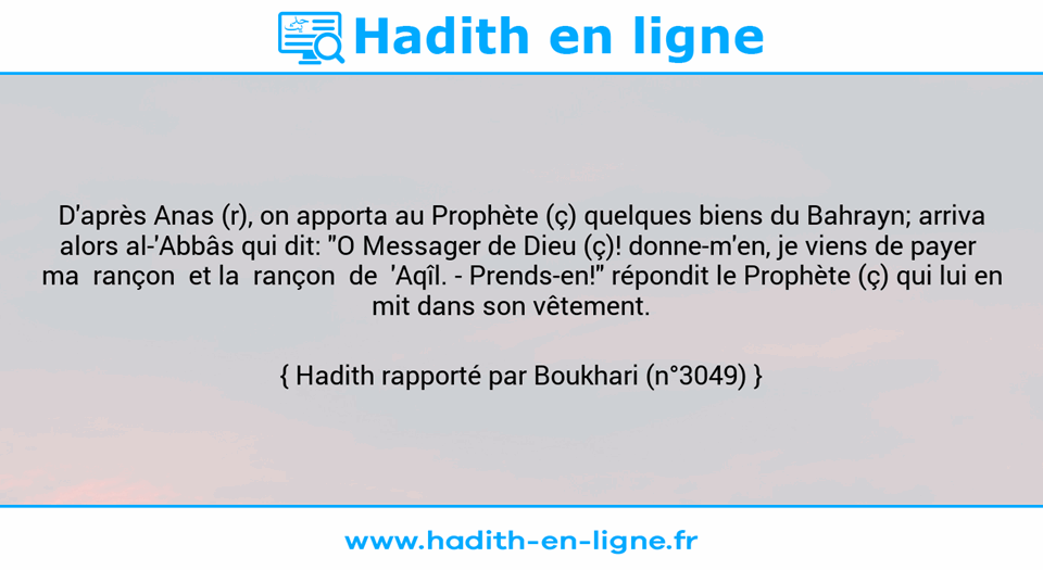 Une image avec le hadith : D'après Anas (r), on apporta au Prophète (ç) quelques biens du Bahrayn; arriva alors al-'Abbâs qui dit: "O Messager de Dieu (ç)! donne-m'en, je viens de payer  ma  rançon  et la  rançon  de  'Aqîl. -	Prends-en!" répondit le Prophète (ç) qui lui en mit dans son vêtement.    Hadith rapporté par Boukhari (n°3049)