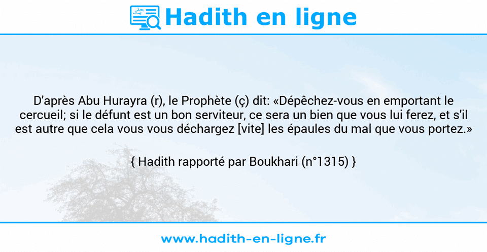 Une image avec le hadith : D'après Abu Hurayra (r), le Prophète (ç) dit: «Dépêchez-vous en emportant le cercueil; si le défunt est un bon serviteur, ce sera un bien que vous lui ferez, et s'il est autre que cela vous vous déchargez [vite] les épaules du mal que vous portez.» Hadith rapporté par Boukhari (n°1315)