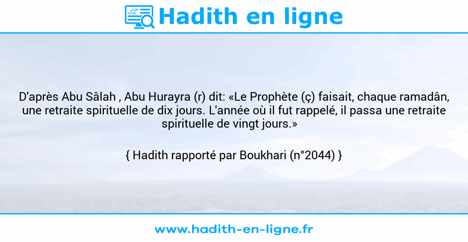 Une image avec le hadith : D'après Abu Sâlah , Abu Hurayra (r) dit: «Le Prophète (ç) faisait, chaque ramadân, une retraite spirituelle de dix jours. L'année où il fut rappelé, il passa une retraite spirituelle de vingt jours.»    Hadith rapporté par Boukhari (n°2044)