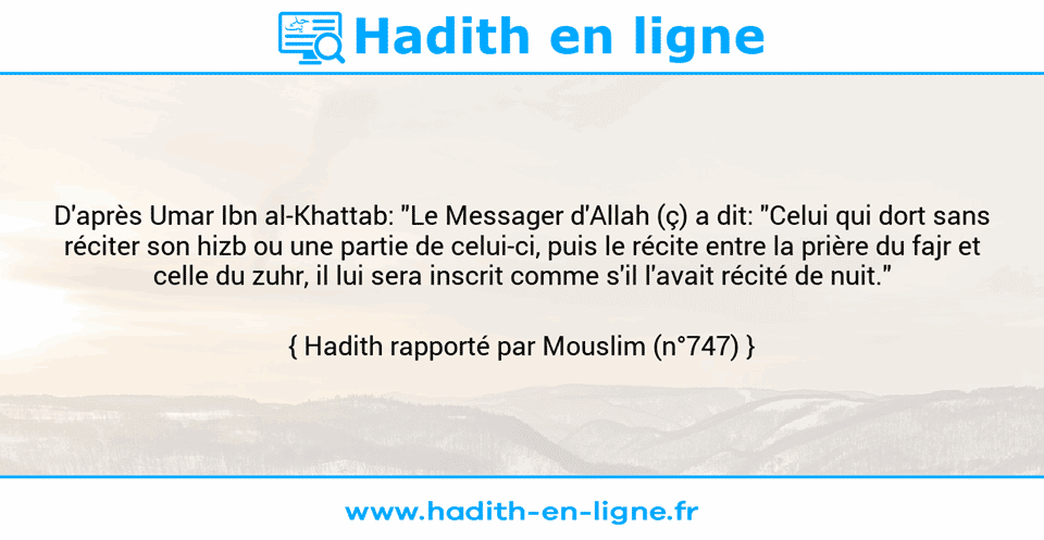Une image avec le hadith : D'après Umar Ibn al-Khattab: "Le Messager d'Allah (ç) a dit: "Celui qui dort sans réciter son hizb ou une partie de celui-ci, puis le récite entre la prière du fajr et celle du zuhr, il lui sera inscrit comme s'il l'avait récité de nuit." Hadith rapporté par Mouslim (n°747)