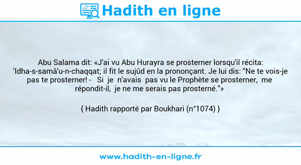 Une image avec le hadith : Abu Salama dit: «J'ai vu Abu Hurayra se prosterner lorsqu'il récita: 'Idha-s-samâ'u-n-chaqqat; il fit le sujûd en la prononçant. Je lui dis: "Ne te vois-je pas te prosterner! -   Si  je  n'avais  pas vu le Prophète se prosterner,  me  répondit-il,  je ne me serais pas prosterné."»  Hadith rapporté par Boukhari (n°1074)