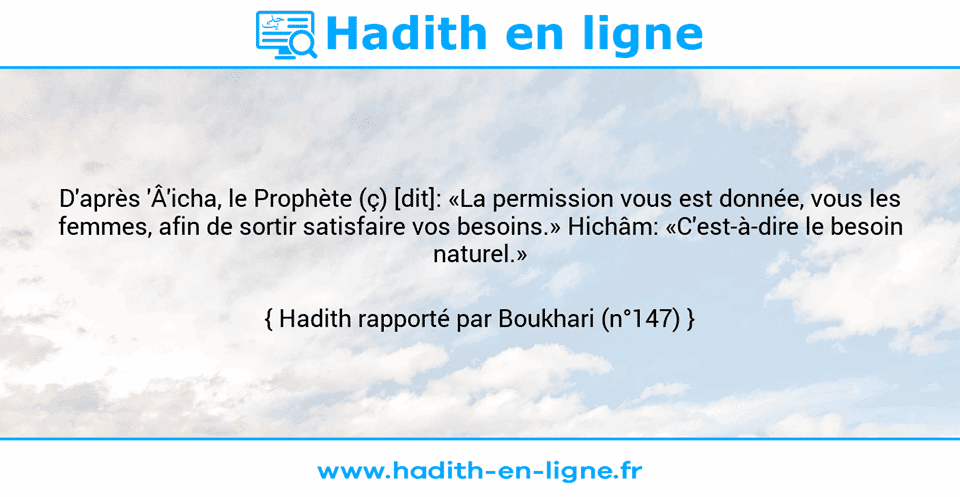 Une image avec le hadith : D'après 'Â'icha, le Prophète (ç) [dit]: «La permission vous est donnée, vous les femmes, afin de sortir satisfaire vos besoins.» Hichâm: «C'est-à-dire le besoin naturel.»  Hadith rapporté par Boukhari (n°147)