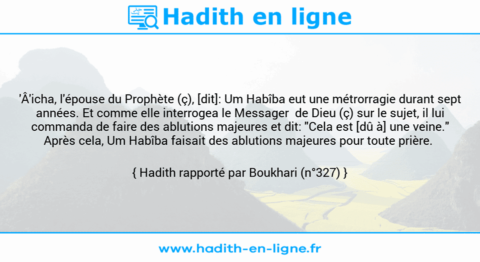 Une image avec le hadith : 'Â'icha, l'épouse du Prophète (ç), [dit]: Um Habîba eut une métrorragie durant sept années. Et comme elle interrogea le Messager  de Dieu (ç) sur le sujet, il lui commanda de faire des ablutions majeures et dit: "Cela est [dû à] une veine." Après cela, Um Habîba faisait des ablutions majeures pour toute prière.  Hadith rapporté par Boukhari (n°327)