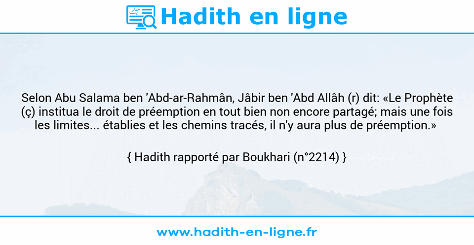 Une image avec le hadith : Selon Abu Salama ben 'Abd-ar-Rahmân, Jâbir ben 'Abd Allâh (r) dit: «Le Prophète (ç) institua le droit de préemption en tout bien non encore partagé; mais une fois les limites... établies et les chemins tracés, il n'y aura plus de préemption.»  Hadith rapporté par Boukhari (n°2214)