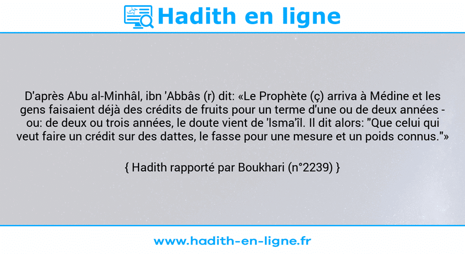 Une image avec le hadith : D'après Abu al-Minhâl, ibn 'Abbâs (r) dit: «Le Prophète (ç) arriva à Médine et les gens faisaient déjà des crédits de fruits pour un terme d'une ou de deux années - ou: de deux ou trois années, le doute vient de 'lsma'îl. Il dit alors: "Que celui qui veut faire un crédit sur des dattes, le fasse pour une mesure et un poids connus."» Hadith rapporté par Boukhari (n°2239)