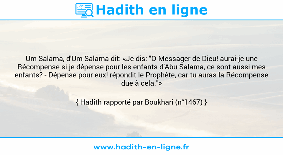 Une image avec le hadith : Um Salama, d'Um Salama dit: «Je dis: "O Messager de Dieu! aurai-je une Récompense si je dépense pour les enfants d'Abu Salama, ce sont aussi mes enfants? - Dépense pour eux! répondit le Prophète, car tu auras la Récompense due à cela."» Hadith rapporté par Boukhari (n°1467)