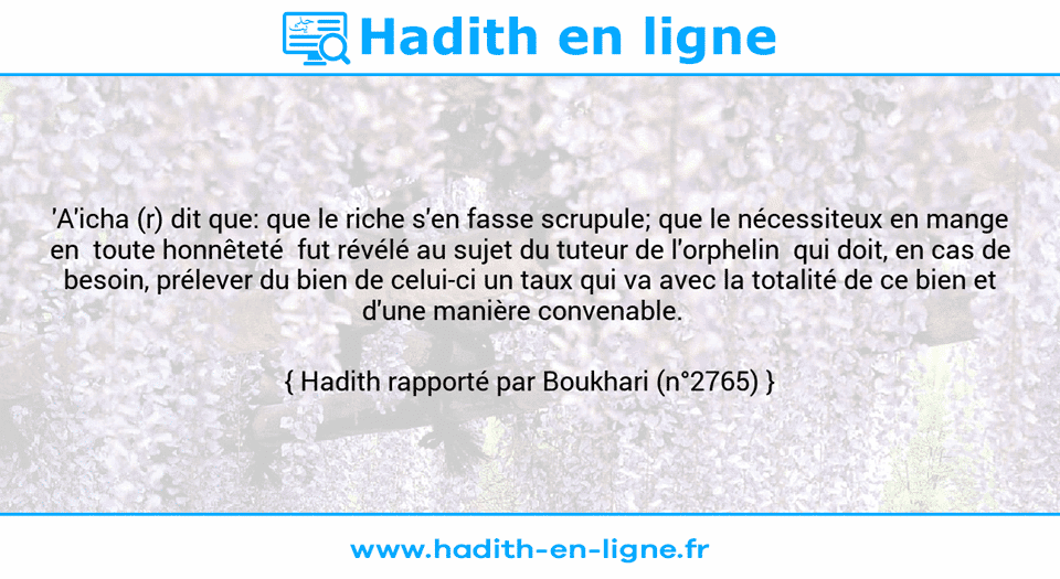Une image avec le hadith : 'A'icha (r) dit que: que le riche s'en fasse scrupule; que le nécessiteux en mange en  toute honnêteté  fut révélé au sujet du tuteur de l'orphelin  qui doit, en cas de besoin, prélever du bien de celui-ci un taux qui va avec la totalité de ce bien et d'une manière convenable.   Hadith rapporté par Boukhari (n°2765)
