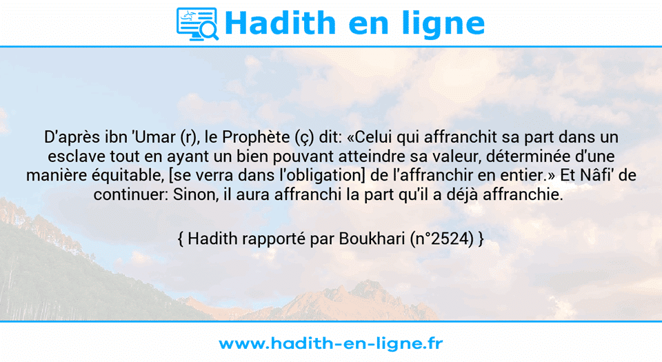 Une image avec le hadith : D'après ibn 'Umar (r), le Prophète (ç) dit: «Celui qui affranchit sa part dans un esclave tout en ayant un bien pouvant atteindre sa valeur, déterminée d'une manière équitable, [se verra dans l'obligation] de l'affranchir en entier.» Et Nâfi' de continuer: Sinon, il aura affranchi la part qu'il a déjà affranchie.  Hadith rapporté par Boukhari (n°2524)