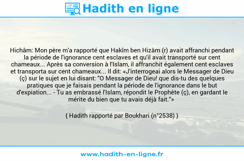 Une image avec le hadith : Hichâm: Mon père m'a rapporté que Hakîm ben Hizâm (r) avait affranchi pendant la période de l'ignorance cent esclaves et qu'il avait transporté sur cent chameaux... Après sa conversion à l'Islam, il affranchit également cent esclaves et transporta sur cent chameaux... Il dit: «J'interrogeai alors le Messager de Dieu (ç) sur le sujet en lui disant: "O Messager de Dieu! que dis-tu des quelques pratiques que je faisais pendant la période de l'ignorance dans le but d'expiation... -	Tu as embrassé l'Islam, répondit le Prophète (ç), en gardant le mérite du bien que tu avais déjà fait."»  Hadith rapporté par Boukhari (n°2538)
