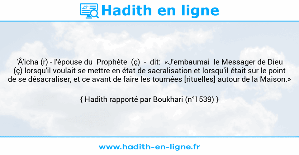 Une image avec le hadith : 'Â'icha (r) - l'épouse du  Prophète  (ç)  -  dit:  «J'embaumai  le Messager de Dieu (ç) lorsqu'il voulait se mettre en état de sacralisation et lorsqu'il était sur le point de se désacraliser, et ce avant de faire les tournées [rituelles] autour de la Maison.» Hadith rapporté par Boukhari (n°1539)