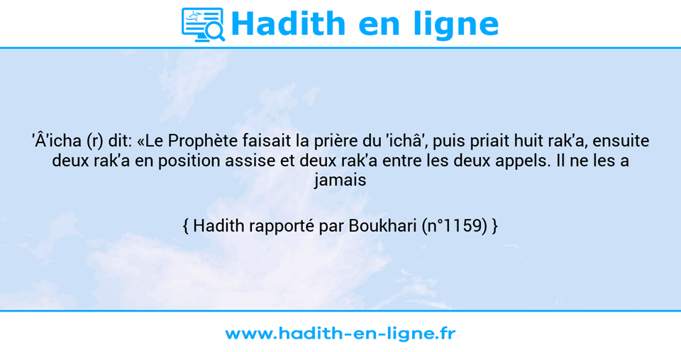 Une image avec le hadith : 'Â'icha (r) dit: «Le Prophète faisait la prière du 'ichâ', puis priait huit rak'a, ensuite deux rak'a en position assise et deux rak'a entre les deux appels. Il ne les a jamais laissées.» Hadith rapporté par Boukhari (n°1159)