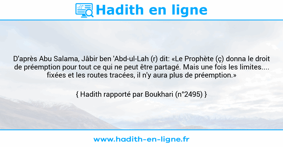 Une image avec le hadith : D'après Abu Salama, Jâbir ben 'Abd-ul-Lah (r) dit: «Le Prophète (ç) donna le droit de préemption pour tout ce qui ne peut être partagé. Mais une fois les limites.... fixées et les routes tracées, il n'y aura plus de préemption.» Hadith rapporté par Boukhari (n°2495)