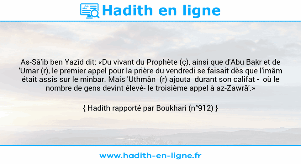 Une image avec le hadith : As-Sâ'ib ben Yazîd dit: «Du vivant du Prophète (ç), ainsi que d'Abu Bakr et de 'Umar (r), le premier appel pour la prière du vendredi se faisait dès que l'imâm était assis sur le minbar. Mais 'Uthmân  (r) ajouta  durant son califat -  où le nombre de gens devint élevé- le troisième appel à az-Zawrâ'.» Hadith rapporté par Boukhari (n°912)